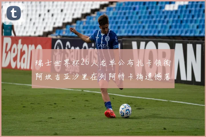 瑞士世界杯26人名单公布扎卡领衔阿坎吉亚沙里在列阿特卡梅遗憾落选