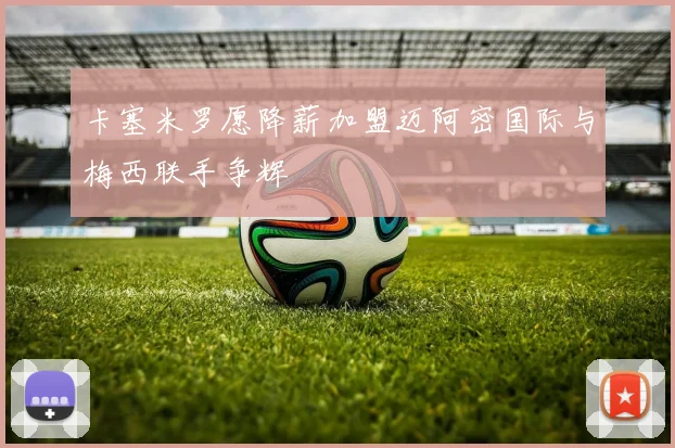 卡塞米罗愿降薪加盟迈阿密国际与梅西联手争辉