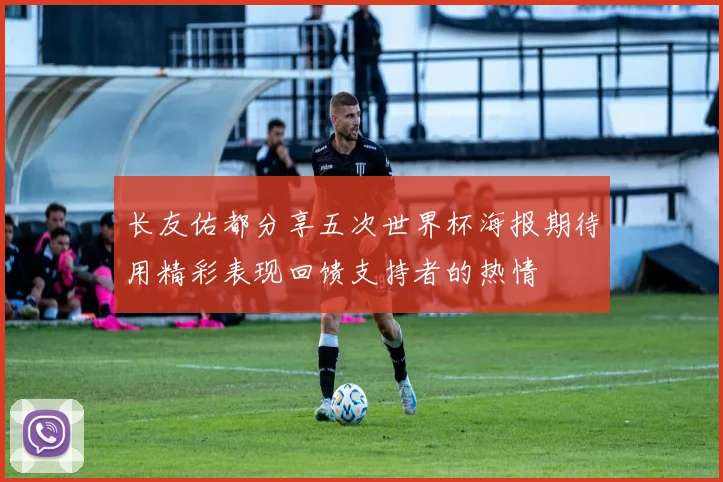 长友佑都分享五次世界杯海报期待用精彩表现回馈支持者的热情