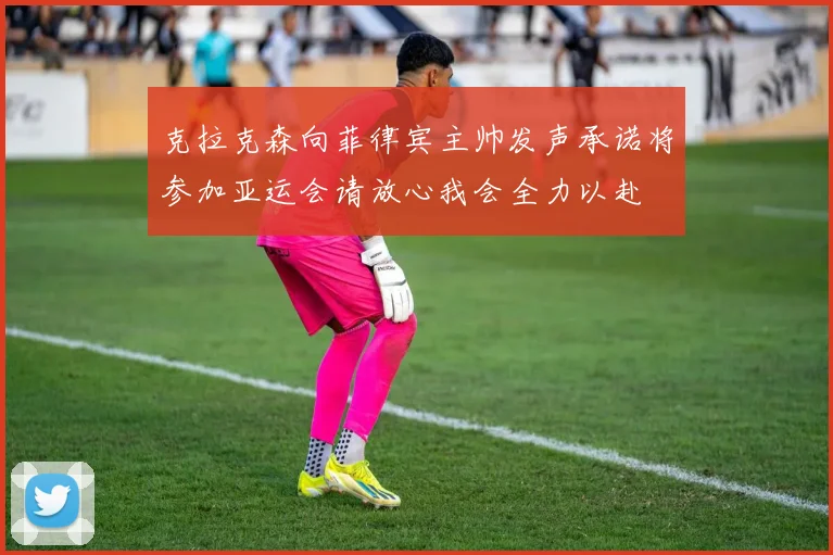 克拉克森向菲律宾主帅发声承诺将参加亚运会请放心我会全力以赴