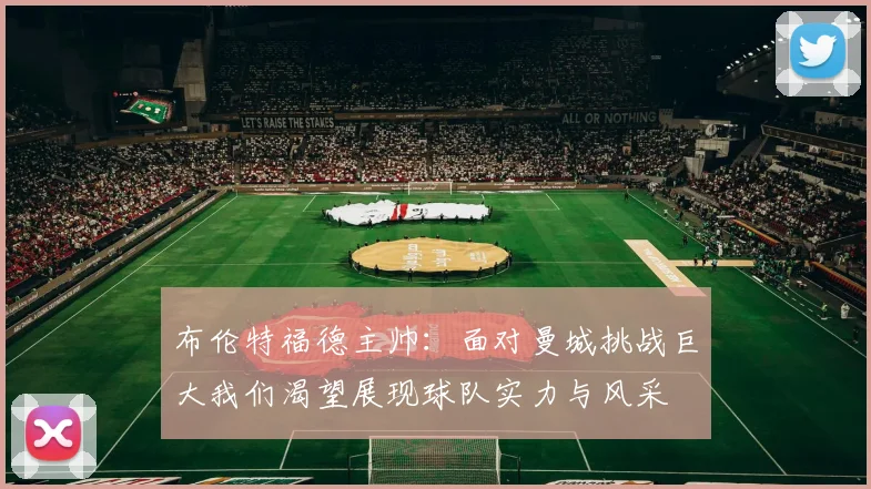 布伦特福德主帅：面对曼城挑战巨大我们渴望展现球队实力与风采
