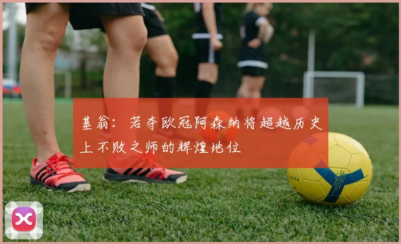 基翁：若夺欧冠阿森纳将超越历史上不败之师的辉煌地位