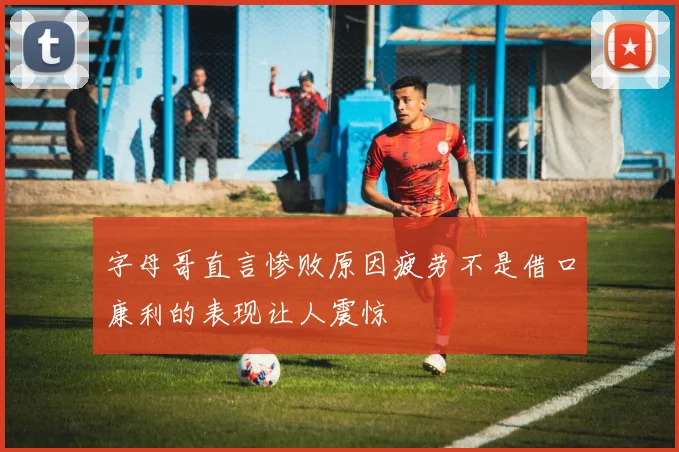 字母哥直言惨败原因疲劳不是借口康利的表现让人震惊