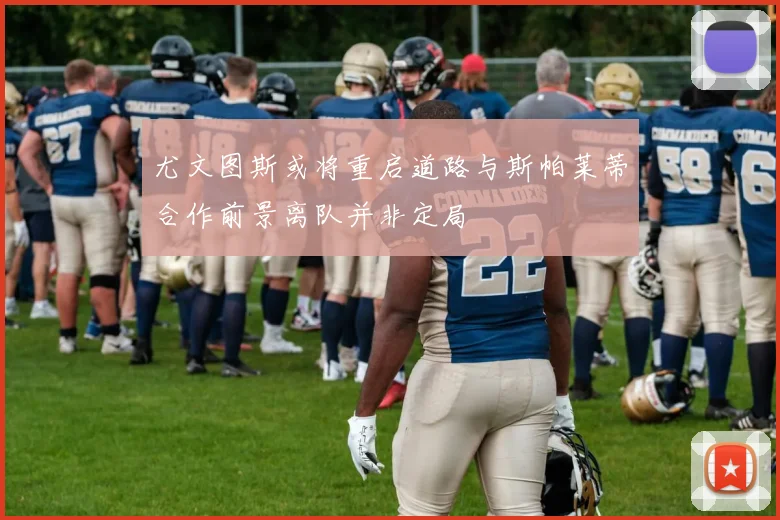 尤文图斯或将重启道路与斯帕莱蒂合作前景离队并非定局