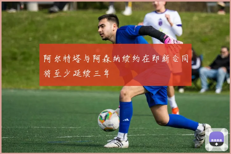 阿尔特塔与阿森纳续约在即新合同将至少延续三年