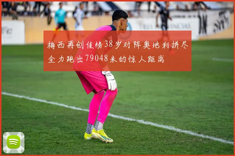 梅西再创佳绩38岁对阵奥地利拼尽全力跑出79048米的惊人距离