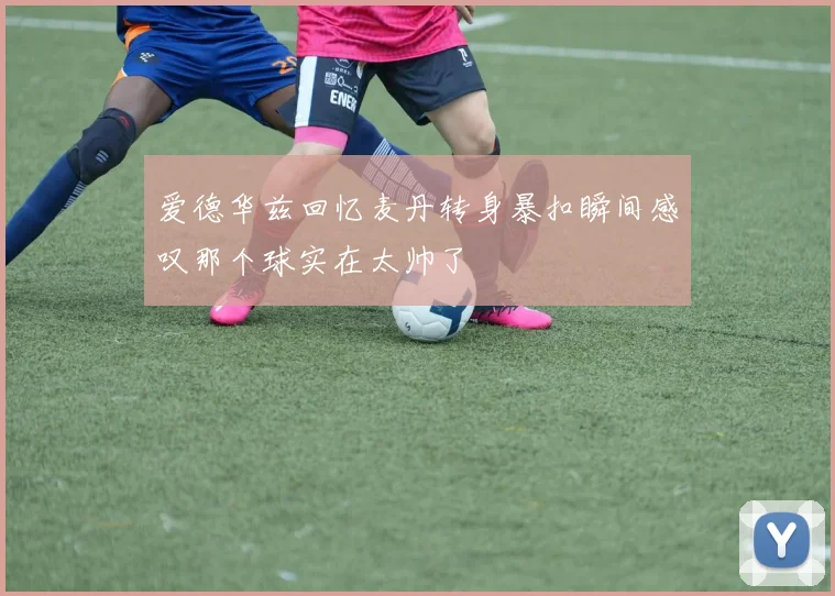 爱德华兹回忆麦丹转身暴扣瞬间感叹那个球实在太帅了