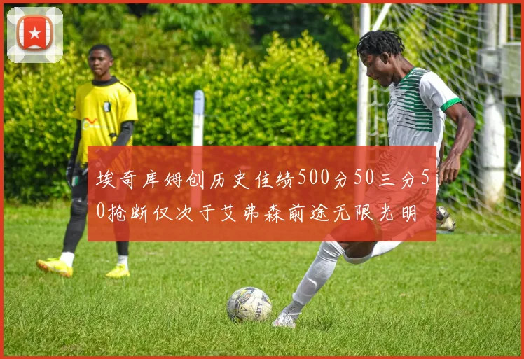 埃奇库姆创历史佳绩500分50三分50抢断仅次于艾弗森前途无限光明