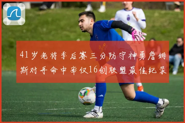 41岁老将季后赛三分防守神勇詹姆斯对手命中率仅16创联盟最佳纪录