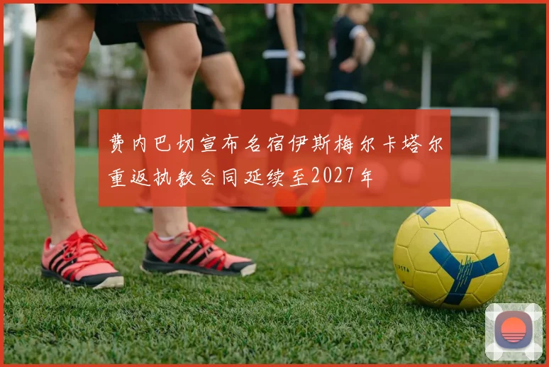 费内巴切宣布名宿伊斯梅尔卡塔尔重返执教合同延续至2027年